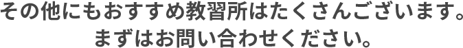 その他にもおすすめ教習所はたくさんございます。まずはお問い合わせください。