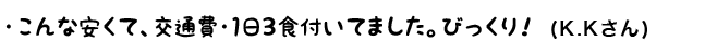 こんなに安くて、交通費・1日3食付いてました。びっくり！（K.K さん）