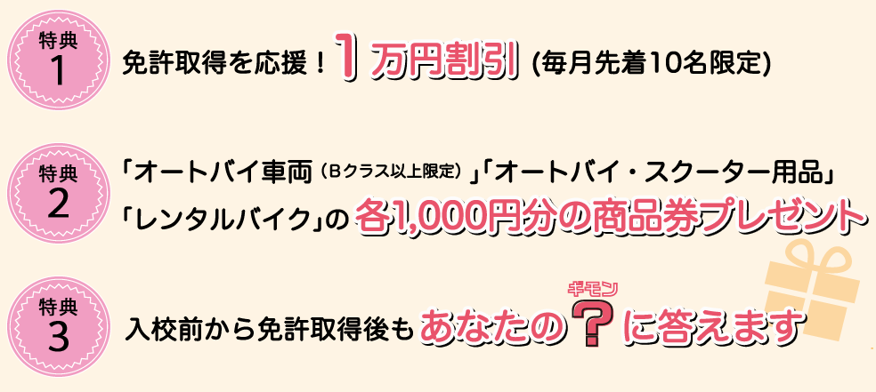 特典１お申込みいただいた方全員に宿泊日数分のカップラーメンプレゼント 特典２女性のお申込み者全員にライディングに適したシューズプレゼント 特典３入校前から免許取得後もあなたの？ギモンに答えます ライディング・バイクのことなど専門家がお答えするご相談窓口開設。もちろん無料です。 特典４レンタルバイク５０％OFFチケットプレゼント 免許取ったらまずはレンタル。提携レンタルショップでご利用いただけます。