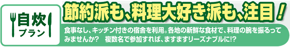 自炊プラン 節約派も、料理大好き派も、注目！ 食事なし、キッチン付きの宿舎を利用。各地の新鮮な食材で、料理の腕を振るってみませんか？ 複数名で参加すれば、ますますリーズナブルに!?