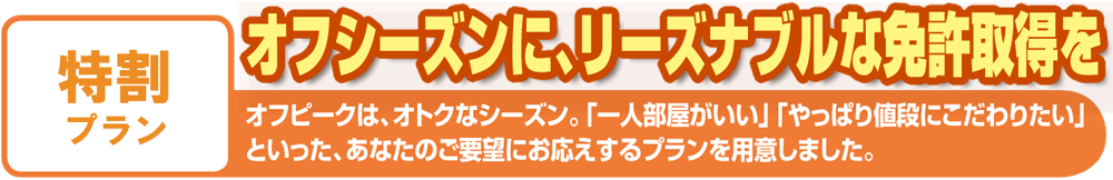 特割プラン オフシーズンに、リーズナブルな免許取得を オフピークは、オトクなシーズン。「一人部屋がいい」「やっぱり値段にこだわりたい」といった、あなたのご要望にお応えするプランを用意しました。