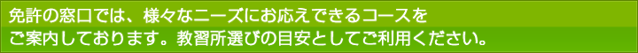 免許の窓口では様々なニーズにお応えできるコースをご案内しております。教習所選びの目安としてご利用ください。